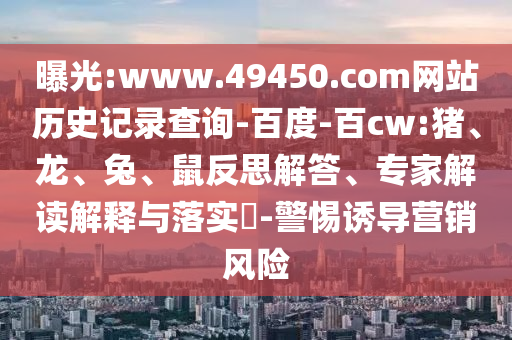 曝光:www.49450.com网站历史记录查询-百度-百cw:猪、龙、兔、鼠反思解答、专家解读解释与落实​-警惕诱导营销风险