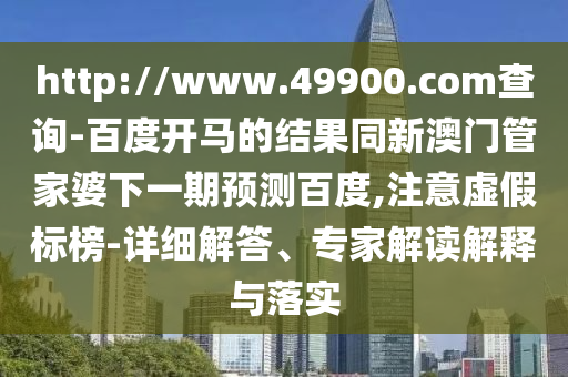 http://www.49900.com查询-百度开马的结果同新澳门管家婆下一期预测百度,注意虚假标榜-详细解答、专家解读解释与落实
