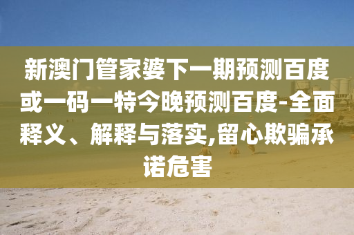 新澳门管家婆下一期预测百度或一码一特今晚预测百度-全面释义、解释与落实,留心欺骗承诺危害