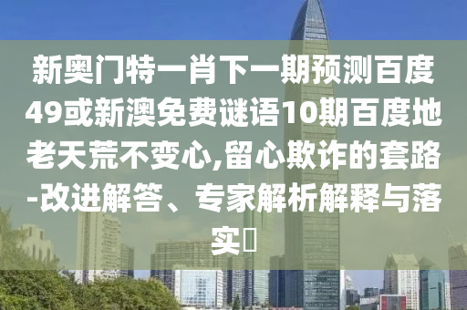 新奥门特一肖下一期预测百度49或新澳免费谜语10期百度地老天荒不变心,留心欺诈的套路-改进解答、专家解析解释与落实​