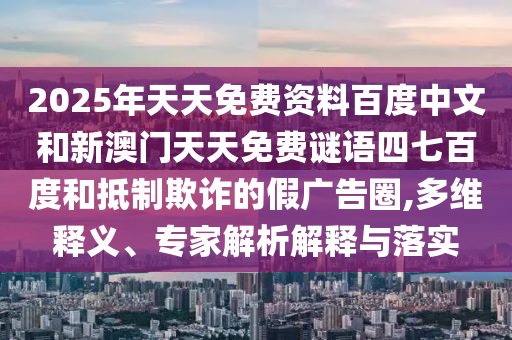 2025年天天免费资料百度中文和新澳门天天免费谜语四七百度和抵制欺诈的假广告圈,多维释义、专家解析解释与落实