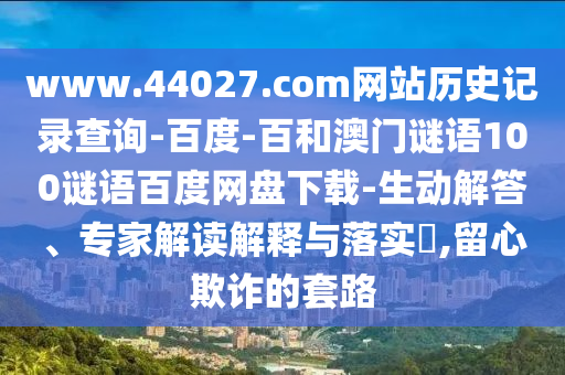 www.44027.com网站历史记录查询-百度-百和澳门谜语100谜语百度网盘下载-生动解答、专家解读解释与落实,留心欺诈的套路