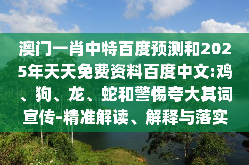 澳门一肖中特百度预测和2025年天天免费资料百度中文:鸡、狗、龙、蛇和警惕夸大其词宣传-精准解读、解释与落实