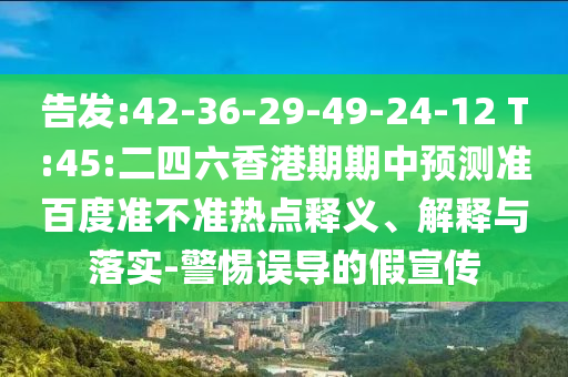 告发:42-36-29-49-24-12 T:45:二四六香港期期中预测准百度准不准热点释义、解释与落实-警惕误导的假宣传