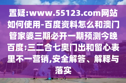 置疑:www.55123.com网站如何使用-百度资料怎么和澳门管家婆三期必开一期预测今晚百度:三二合七奥门出和留心表里不一营销,安全解答、解释与落实