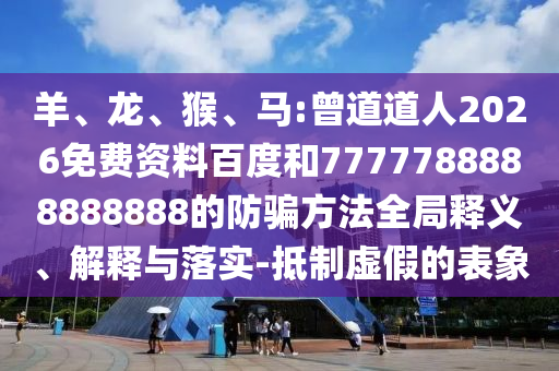 羊、龙、猴、马:曾道道人2026免费资料百度和7777788888888888的防骗方法全局释义、解释与落实-抵制虚假的表象