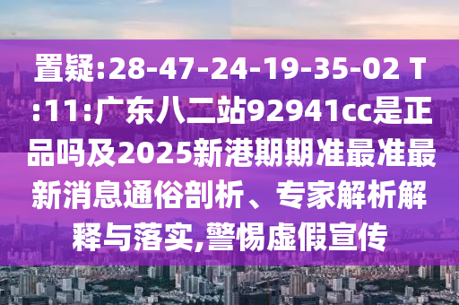 置疑:28-47-24-19-35-02 T:11:广东八二站92941cc是正品吗及2025新港期期准最准最新消息通俗剖析、专家解析解释与落实,警惕虚假宣传