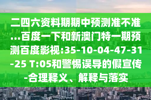 二四六资料期期中预测准不准…百度一下和新澳门特一期预测百度影视:35-10-04-47-31-25 T:05和警惕误导的假宣传-合理释义、解释与落实