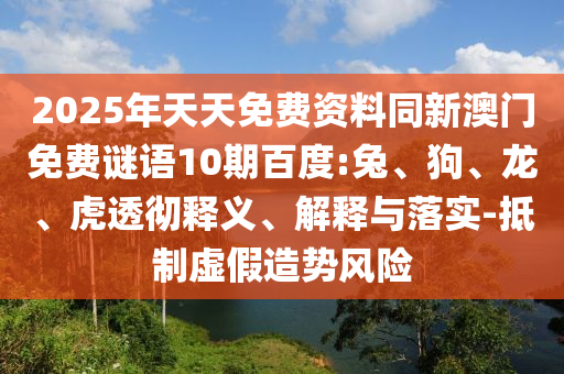 2025年天天免费资料同新澳门免费谜语10期百度:兔、狗、龙、虎透彻释义、解释与落实-抵制虚假造势风险