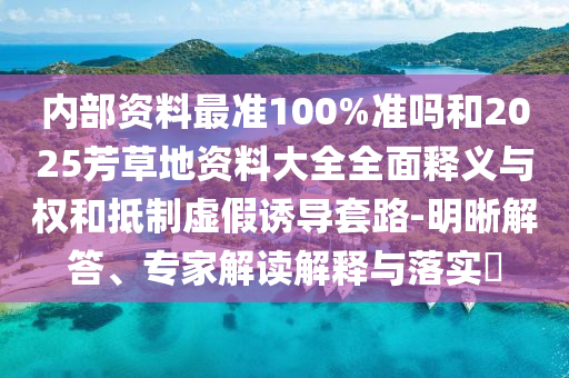 内部资料最准100%准吗和2025芳草地资料大全全面释义与权和抵制虚假诱导套路-明晰解答、专家解读解释与落实​