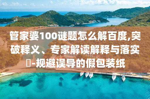 管家婆100谜题怎么解百度,突破释义、专家解读解释与落实​-规避误导的假包装纸