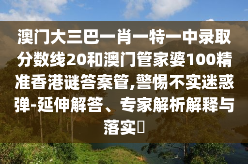 澳门大三巴一肖一特一中录取分数线20和澳门管家婆100精准香港谜答案管,警惕不实迷惑弹-延伸解答、专家解析解释与落实