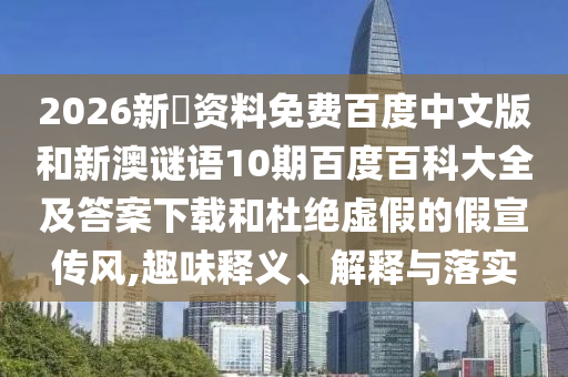 2026新奧资料免费百度中文版和新澳谜语10期百度百科大全及答案下载和杜绝虚假的假宣传风,趣味释义、解释与落实