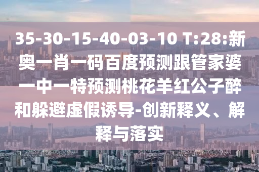 35-30-15-40-03-10 T:28:新奥一肖一码百度预测跟管家婆一中一特预测桃花羊红公子醉和躲避虚假诱导-创新释义、解释与落实