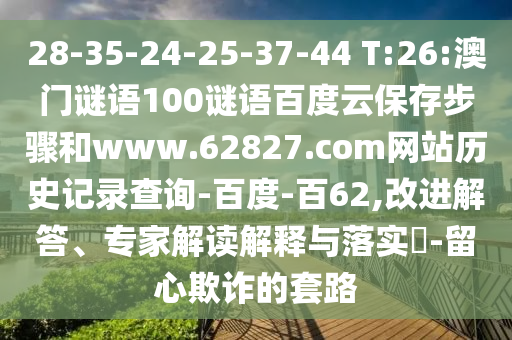 28-35-24-25-37-44 T:26:澳门谜语100谜语百度云保存步骤和www.62827.com网站历史记录查询-百度-百62,改进解答、专家解读解释与落实-留心欺诈的套路