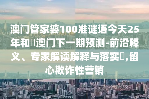 澳门管家婆100准谜语今天25年和釿澳门下一期预测-前沿释义、专家解读解释与落实,留心欺诈性营销