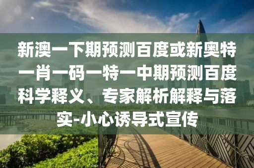新澳一下期预测百度或新奥特一肖一码一特一中期预测百度科学释义、专家解析解释与落实-小心诱导式宣传