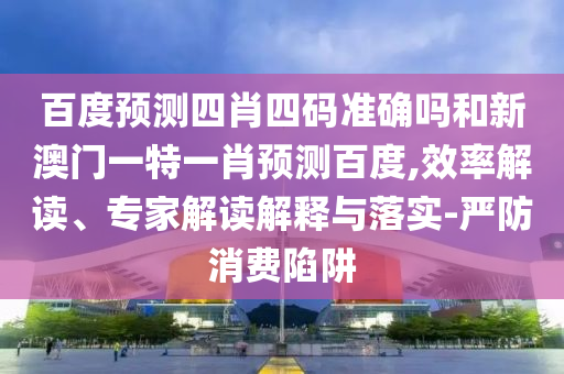百度预测四肖四码准确吗和新澳门一特一肖预测百度,效率解读、专家解读解释与落实-严防消费陷阱