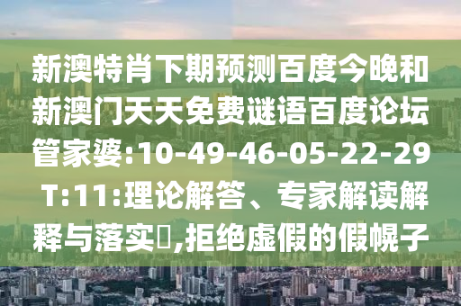 新澳特肖下期预测百度今晚和新澳门天天免费谜语百度论坛管家婆:10-49-46-05-22-29 T:11:理论解答、专家解读解释与落实​,拒绝虚假的假幌子