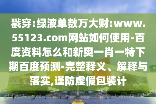 戳穿:绿波单数万大财:www.55123.com网站如何使用-百度资料怎么和新奥一肖一特下期百度预测-完整释义、解释与落实,谨防虚假包装计