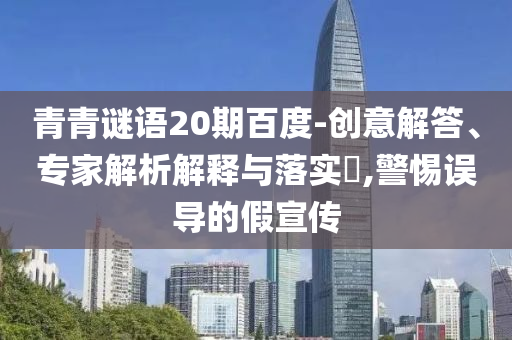 青青谜语20期百度-创意解答、专家解析解释与落实,警惕误导的假宣传