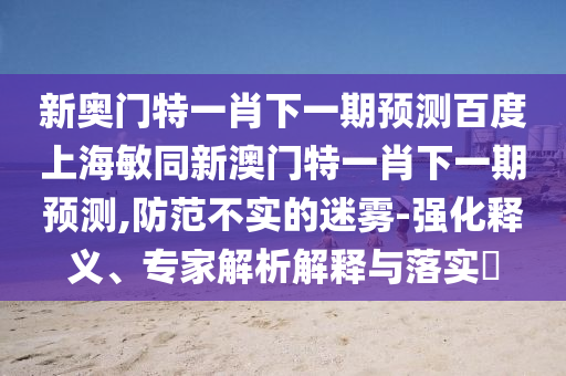 新奥门特一肖下一期预测百度上海敏同新澳门特一肖下一期预测,防范不实的迷雾-强化释义、专家解析解释与落实