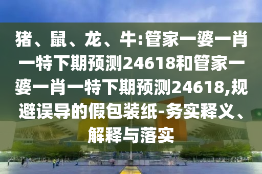 猪、鼠、龙、牛:管家一婆一肖一特下期预测24618和管家一婆一肖一特下期预测24618,规避误导的假包装纸-务实释义、解释与落实