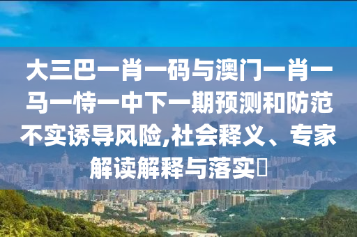 大三巴一肖一码与澳门一肖一马一恃一中下一期预测和防范不实诱导风险,社会释义、专家解读解释与落实​
