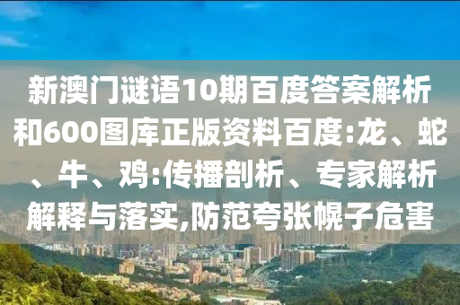 新澳门谜语10期百度答案解析和600图库正版资料百度:龙、蛇、牛、鸡:传播剖析、专家解析解释与落实,防范夸张幌子危害