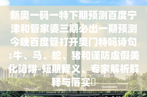 新奥一码一特下期预测百度宁津和管家婆三期必出一期预测今晚百度管打开奥门特吗诗句:牛、马、蛇、猪和谨防虚假美化陷阱-短期释义、专家解析解释与落实​