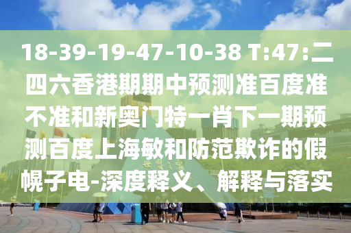 18-39-19-47-10-38 T:47:二四六香港期期中预测准百度准不准和新奥门特一肖下一期预测百度上海敏和防范欺诈的假幌子电-深度释义、解释与落实