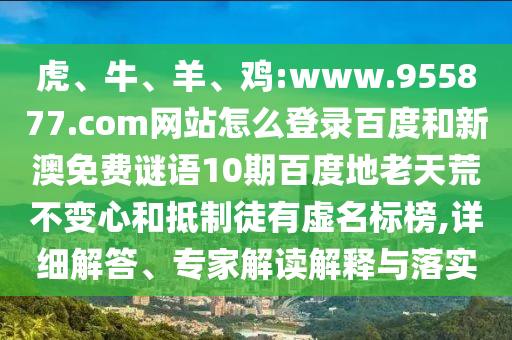 虎、牛、羊、鸡:www.955877.com网站怎么登录百度和新澳免费谜语10期百度地老天荒不变心和抵制徒有虚名标榜,详细解答、专家解读解释与落实
