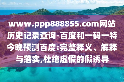 www.ppp888855.com网站历史记录查询-百度和一码一特今晚预测百度:完整释义、解释与落实,杜绝虚假的假诱导