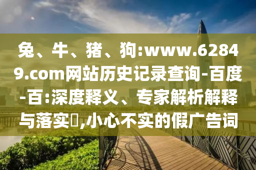 兔、牛、猪、狗:www.62849.com网站历史记录查询-百度-百:深度释义、专家解析解释与落实​,小心不实的假广告词