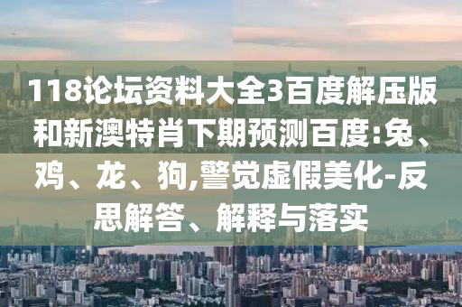 118论坛资料大全3百度解压版和新澳特肖下期预测百度:兔、鸡、龙、狗,警觉虚假美化-反思解答、解释与落实