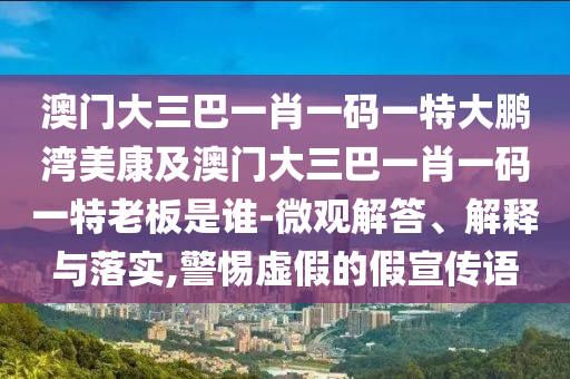 澳门大三巴一肖一码一特大鹏湾美康及澳门大三巴一肖一码一特老板是谁-微观解答、解释与落实,警惕虚假的假宣传语