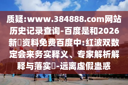 质疑:www.384888.com网站历史记录查询-百度是和2026新奧资料免费百度中:红波双数定会来务实释义、专家解析解释与落实-远离虚假蛊惑