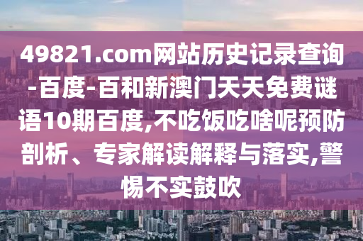 49821.com网站历史记录查询-百度-百和新澳门天天免费谜语10期百度,不吃饭吃啥呢预防剖析、专家解读解释与落实,警惕不实鼓吹