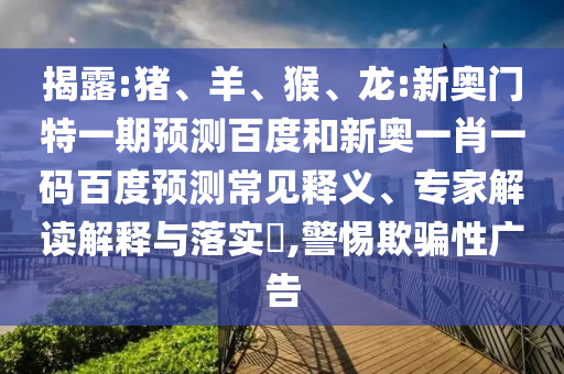 揭露:猪、羊、猴、龙:新奥门特一期预测百度和新奥一肖一码百度预测常见释义、专家解读解释与落实​,警惕欺骗性广告