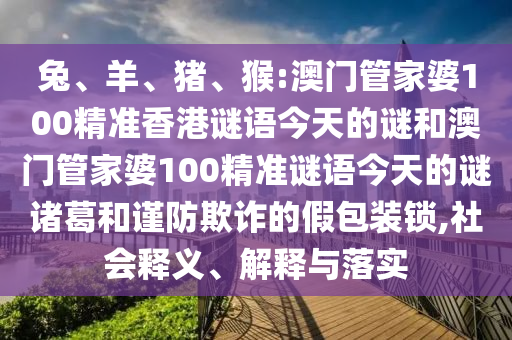 兔、羊、猪、猴:澳门管家婆100精准香港谜语今天的谜和澳门管家婆100精准谜语今天的谜诸葛和谨防欺诈的假包装锁,社会释义、解释与落实