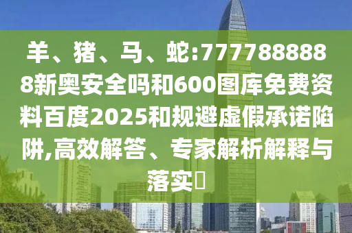 羊、猪、马、蛇:7777888888新奥安全吗和600图库免费资料百度2025和规避虚假承诺陷阱,高效解答、专家解析解释与落实​
