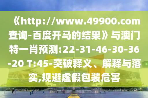 《http://www.49900.com查询-百度开马的结果》与澳门特一肖预测:22-31-46-30-36-20 T:45-突破释义、解释与落实,规避虚假包装危害