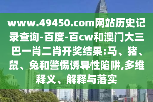 www.49450.com网站历史记录查询-百度-百cw和澳门大三巴一肖二肖开奖结果:马、猪、鼠、兔和警惕诱导性陷阱,多维释义、解释与落实