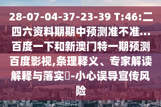 28-07-04-37-23-39 T:46:二四六资料期期中预测准不准…百度一下和新澳门特一期预测百度影视,条理释义、专家解读解释与落实-小心误导宣传风险