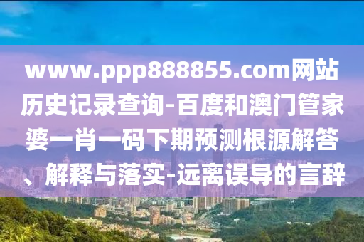 www.ppp888855.com网站历史记录查询-百度和澳门管家婆一肖一码下期预测根源解答、解释与落实-远离误导的言辞