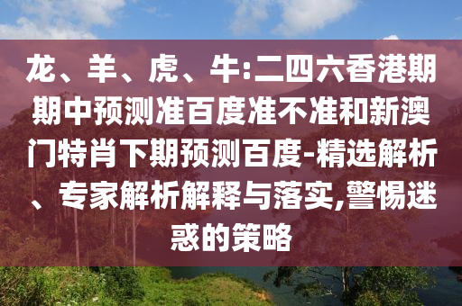 龙、羊、虎、牛:二四六香港期期中预测准百度准不准和新澳门特肖下期预测百度-精选解析、专家解析解释与落实,警惕迷惑的策略