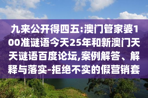 九来公开得四五:澳门管家婆100准谜语今天25年和新澳门天天谜语百度论坛,案例解答、解释与落实-拒绝不实的假营销套