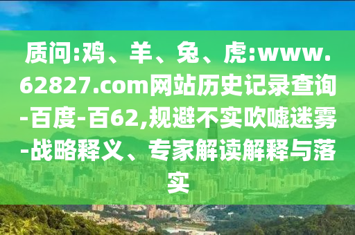质问:鸡、羊、兔、虎:www.62827.com网站历史记录查询-百度-百62,规避不实吹嘘迷雾-战略释义、专家解读解释与落实