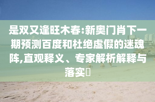 是双又逢旺木春:新奥门肖下一期预测百度和杜绝虚假的迷魂阵,直观释义、专家解析解释与落实
