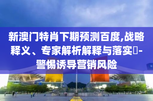 新澳门特肖下期预测百度,战略释义、专家解析解释与落实-警惕诱导营销风险